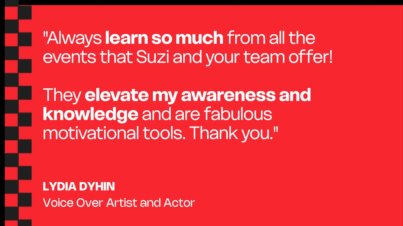 Lydia Dyhin, Voice Over Artist and Actor: Always learn so much from all the events that Suzi and your team offer! They elevate my awareness and knowledge and are fabulous motivational tools. Thank you.
